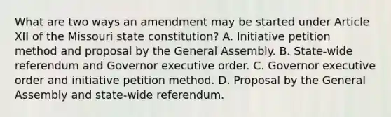 What are two ways an amendment may be started under Article XII of the Missouri state constitution? A. Initiative petition method and proposal by the General Assembly. B. State-wide referendum and Governor executive order. C. Governor executive order and initiative petition method. D. Proposal by the General Assembly and state-wide referendum.