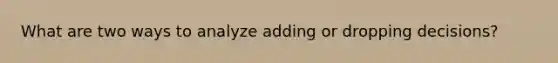 What are two ways to analyze adding or dropping decisions?