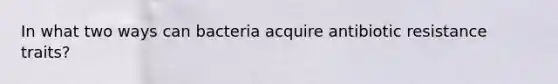 In what two ways can bacteria acquire antibiotic resistance traits?