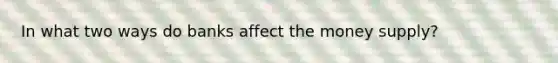 In what two ways do banks affect the money supply?