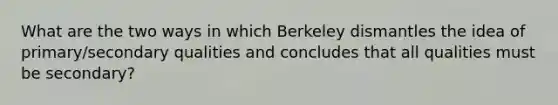 What are the two ways in which Berkeley dismantles the idea of primary/secondary qualities and concludes that all qualities must be secondary?