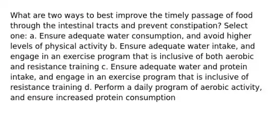 What are two ways to best improve the timely passage of food through the intestinal tracts and prevent constipation? Select one: a. Ensure adequate water consumption, and avoid higher levels of physical activity b. Ensure adequate water intake, and engage in an exercise program that is inclusive of both aerobic and resistance training c. Ensure adequate water and protein intake, and engage in an exercise program that is inclusive of resistance training d. Perform a daily program of aerobic activity, and ensure increased protein consumption