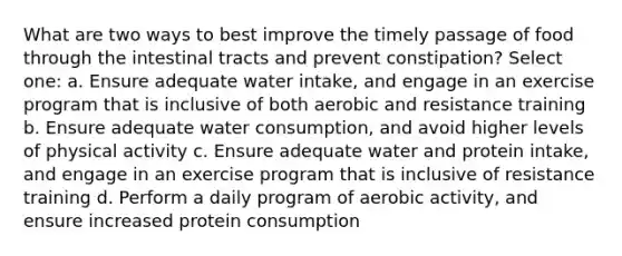 What are two ways to best improve the timely passage of food through the intestinal tracts and prevent constipation? Select one: a. Ensure adequate water intake, and engage in an exercise program that is inclusive of both aerobic and resistance training b. Ensure adequate water consumption, and avoid higher levels of physical activity c. Ensure adequate water and protein intake, and engage in an exercise program that is inclusive of resistance training d. Perform a daily program of aerobic activity, and ensure increased protein consumption