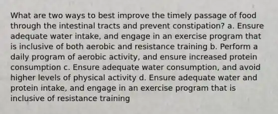 What are two ways to best improve the timely passage of food through the intestinal tracts and prevent constipation? a. Ensure adequate water intake, and engage in an exercise program that is inclusive of both aerobic and resistance training b. Perform a daily program of aerobic activity, and ensure increased protein consumption c. Ensure adequate water consumption, and avoid higher levels of physical activity d. Ensure adequate water and protein intake, and engage in an exercise program that is inclusive of resistance training