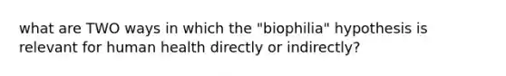 what are TWO ways in which the "biophilia" hypothesis is relevant for human health directly or indirectly?