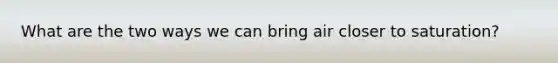 What are the two ways we can bring air closer to saturation?