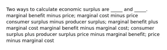 Two ways to calculate economic surplus are _____ and _____. marginal benefit minus price; marginal cost minus price consumer surplus minus producer surplus; marginal benefit plus marginal cost marginal benefit minus marginal cost; consumer surplus plus producer surplus price minus marginal benefit; price minus marginal cost