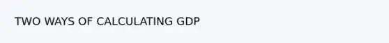 TWO WAYS OF CALCULATING GDP