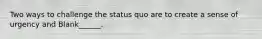 Two ways to challenge the status quo are to create a sense of urgency and Blank______.