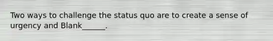 Two ways to challenge the status quo are to create a sense of urgency and Blank______.