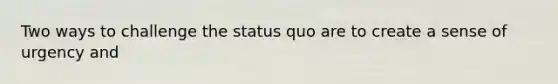 Two ways to challenge the status quo are to create a sense of urgency and
