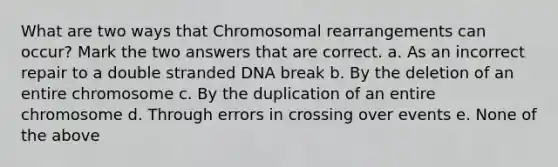 What are two ways that Chromosomal rearrangements can occur? Mark the two answers that are correct. a. As an incorrect repair to a double stranded DNA break b. By the deletion of an entire chromosome c. By the duplication of an entire chromosome d. Through errors in crossing over events e. None of the above