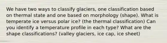 We have two ways to classify glaciers, one classification based on thermal state and one based on morphology (shape). What is temperate ice versus polar ice? (the thermal classification) Can you identify a temperature profile in each type? What are the shape classifications? (valley glaciers, ice cap, ice sheet)