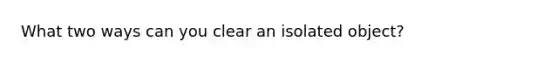 What two ways can you clear an isolated object?