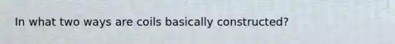 In what two ways are coils basically constructed?