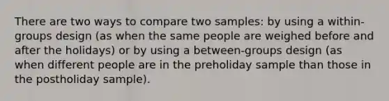 There are two ways to compare two samples: by using a within-groups design (as when the same people are weighed before and after the holidays) or by using a between-groups design (as when different people are in the preholiday sample than those in the postholiday sample).