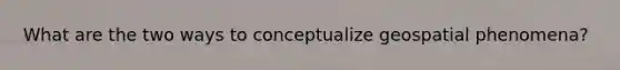 What are the two ways to conceptualize geospatial phenomena?