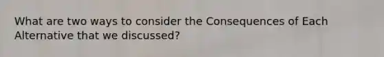 What are two ways to consider the Consequences of Each Alternative that we discussed?