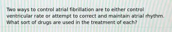 Two ways to control atrial fibrillation are to either control ventricular rate or attempt to correct and maintain atrial rhythm. What sort of drugs are used in the treatment of each?