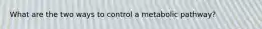 What are the two ways to control a metabolic pathway?