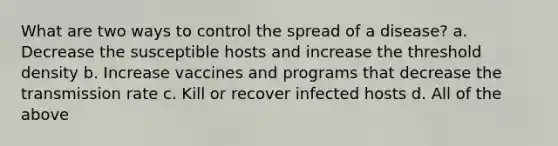 What are two ways to control the spread of a disease? a. Decrease the susceptible hosts and increase the threshold density b. Increase vaccines and programs that decrease the transmission rate c. Kill or recover infected hosts d. All of the above