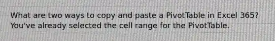 What are two ways to copy and paste a PivotTable in Excel 365? You've already selected the cell range for the PivotTable.