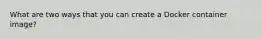 What are two ways that you can create a Docker container image?