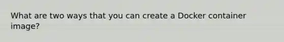 What are two ways that you can create a Docker container image?