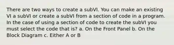 There are two ways to create a subVI. You can make an existing VI a subVI or create a subVI from a section of code in a program. In the case of using a section of code to create the subVI you must select the code that is? a. On the Front Panel b. On the Block Diagram c. Either A or B