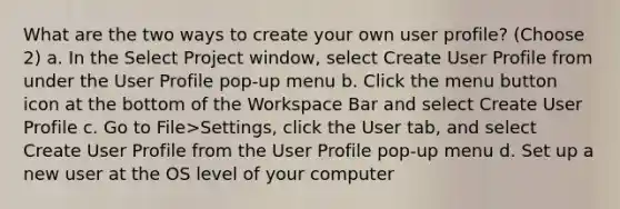 What are the two ways to create your own user profile? (Choose 2) a. In the Select Project window, select Create User Profile from under the User Profile pop-up menu b. Click the menu button icon at the bottom of the Workspace Bar and select Create User Profile c. Go to File>Settings, click the User tab, and select Create User Profile from the User Profile pop-up menu d. Set up a new user at the OS level of your computer