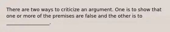 There are two ways to criticize an argument. One is to show that one or more of the premises are false and the other is to __________________.