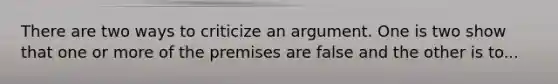 There are two ways to criticize an argument. One is two show that one or more of the premises are false and the other is to...