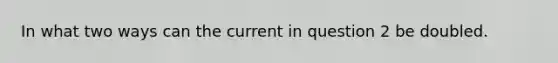 In what two ways can the current in question 2 be doubled.