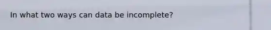 In what two ways can data be incomplete?