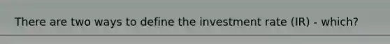 There are two ways to define the investment rate (IR) - which?