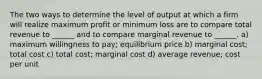 The two ways to determine the level of output at which a firm will realize maximum profit or minimum loss are to compare total revenue to ______ and to compare marginal revenue to ______. a) maximum willingness to pay; equilibrium price b) marginal cost; total cost c) total cost; marginal cost d) average revenue; cost per unit