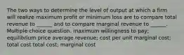 The two ways to determine the level of output at which a firm will realize maximum profit or minimum loss are to compare total revenue to ______ and to compare marginal revenue to ______. Multiple choice question. maximum willingness to pay; equilibrium price average revenue; cost per unit marginal cost; total cost total cost; marginal cost