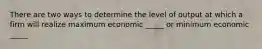 There are two ways to determine the level of output at which a firm will realize maximum economic _____ or minimum economic _____