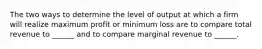 The two ways to determine the level of output at which a firm will realize maximum profit or minimum loss are to compare total revenue to ______ and to compare marginal revenue to ______.