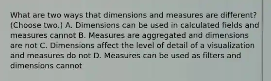 What are two ways that dimensions and measures are different? (Choose two.) A. Dimensions can be used in calculated fields and measures cannot B. Measures are aggregated and dimensions are not C. Dimensions affect the level of detail of a visualization and measures do not D. Measures can be used as filters and dimensions cannot