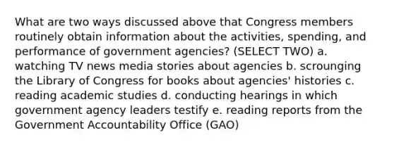 What are two ways discussed above that Congress members routinely obtain information about the activities, spending, and performance of government agencies? (SELECT TWO) a. watching TV news media stories about agencies b. scrounging the Library of Congress for books about agencies' histories c. reading academic studies d. conducting hearings in which government agency leaders testify e. reading reports from the Government Accountability Office (GAO)