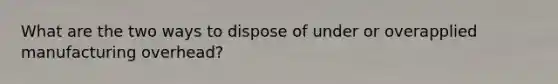 What are the two ways to dispose of under or overapplied manufacturing overhead?