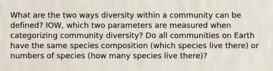 What are the two ways diversity within a community can be defined? IOW, which two parameters are measured when categorizing community diversity? Do all communities on Earth have the same species composition (which species live there) or numbers of species (how many species live there)?