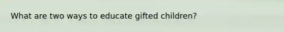 What are two ways to educate gifted children?