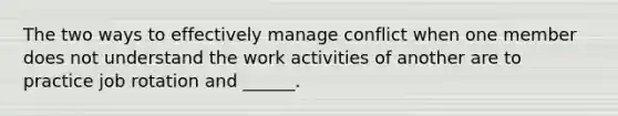 The two ways to effectively manage conflict when one member does not understand the work activities of another are to practice job rotation and ______.