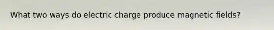 What two ways do electric charge produce magnetic fields?