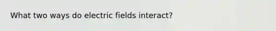 What two ways do electric fields interact?