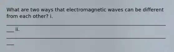 What are two ways that electromagnetic waves can be different from each other? i. ____________________________________________________________________ ii. ____________________________________________________________________