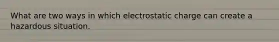 What are two ways in which electrostatic charge can create a hazardous situation.