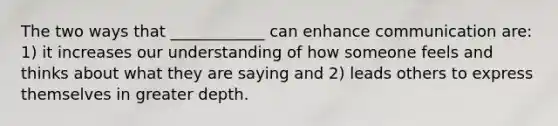 The two ways that ____________ can enhance communication are: 1) it increases our understanding of how someone feels and thinks about what they are saying and 2) leads others to express themselves in greater depth.